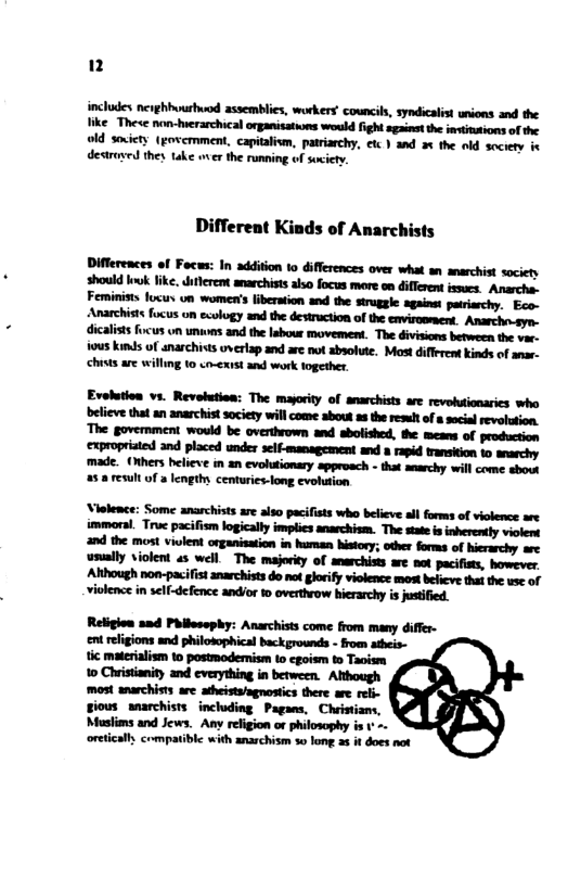 includes nerghhvurhuod assemblies, workers’ councils, syndicalst unions and the ke Thece non-hwerarchical organisations would fight sgainst the imstinsions of the old sovicty (govemment, capitalivm, patriarchy, etc ) and 2% the old socrety i destruyed they. take wer the running of socicty. Different Kinds of Anarchists dicalists focus vn unuons and the labour movement. The divisions between the var- ious kinds of anarchiss uverlap and are not absolute. Most different inds of anar- chists are willing 10 o-exist and work together. Evelution vs. Revolution: The mayority of anarchists are revobutionarics who believe that an anarchist society will come about 2 the resul of scial revolution. The govermment would be overthrown and abolished, the means of production expropristed and placed under self-management and a rapid transition to anarchy made. (Rthers helieve in 2n evolusionary approach - that anarchy will come sbout 58 result of a lengthy, centries-long evolution Religion and Philesaphy: Anarchists come from many differ- ent refigions snd philobophical back grounds - from atheis- tic materialism o postmodemism o cgoism to Taoism 1o Christanity and cverything in between. Although most anarchists are adheista/agnostics there ae - giows wnarchists including Pagans, Chistians, Muslins and Jews. Any relgion or philosophy is oreticall compatibl with anarchism %0 long s it does not